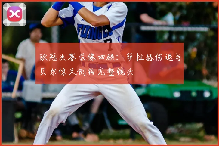 欧冠决赛录像回顾：萨拉赫伤退与贝尔惊天倒钩完整镜头