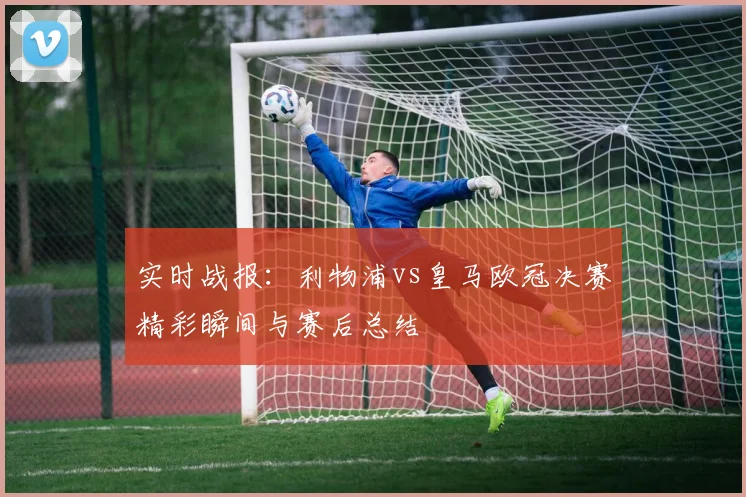 实时战报：利物浦vs皇马欧冠决赛精彩瞬间与赛后总结