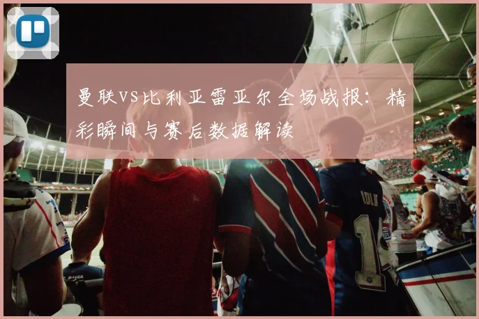 曼联vs比利亚雷亚尔全场战报：精彩瞬间与赛后数据解读