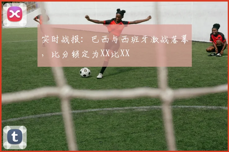 实时战报：巴西与西班牙激战落幕，比分锁定为XX比XX