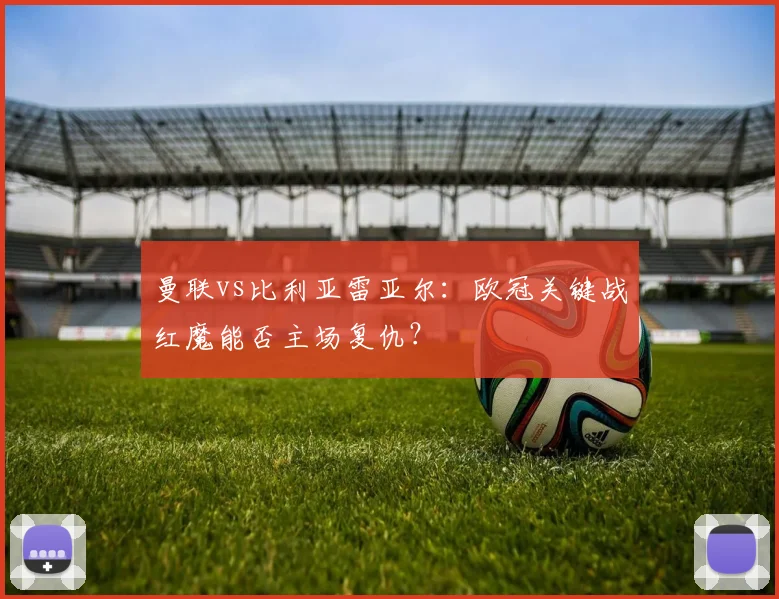 曼联vs比利亚雷亚尔：欧冠关键战红魔能否主场复仇？