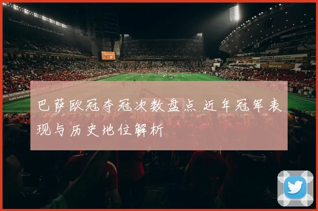 巴萨欧冠夺冠次数盘点 近年冠军表现与历史地位解析