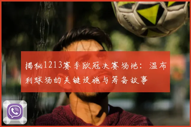 揭秘1213赛季欧冠决赛场地：温布利球场的关键设施与筹备故事