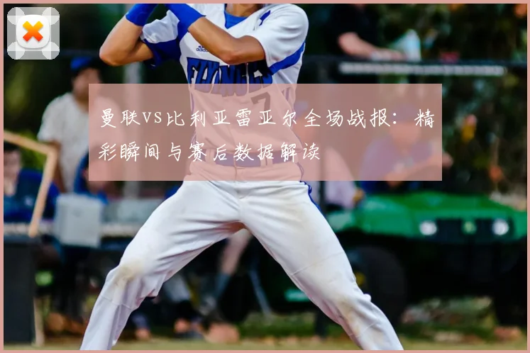 曼联vs比利亚雷亚尔全场战报：精彩瞬间与赛后数据解读