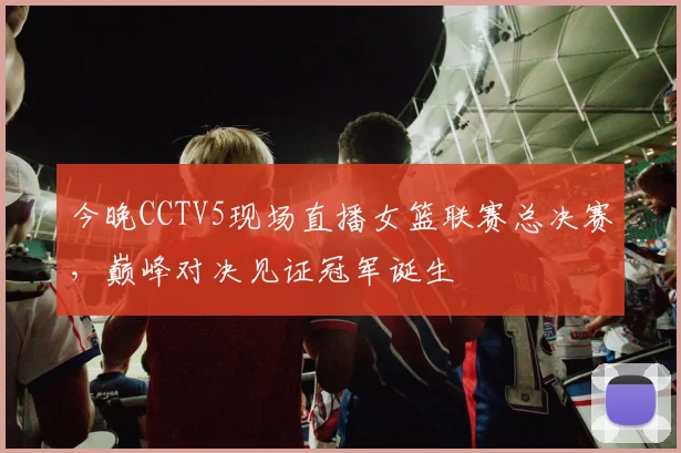 今晚CCTV5现场直播女篮联赛总决赛，巅峰对决见证冠军诞生