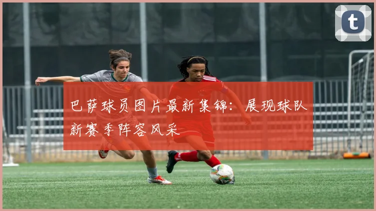 巴萨球员图片最新集锦：展现球队新赛季阵容风采
