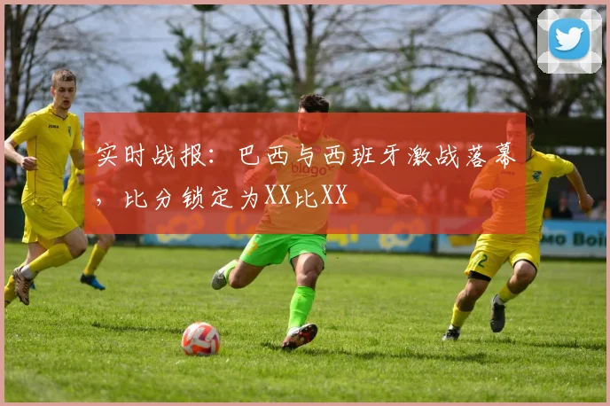 实时战报：巴西与西班牙激战落幕，比分锁定为XX比XX