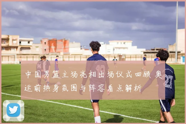 中国男篮主场亮相出场仪式回顾 奥运前热身氛围与阵容看点解析