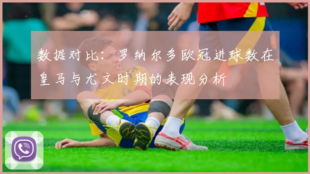 数据对比：罗纳尔多欧冠进球数在皇马与尤文时期的表现分析