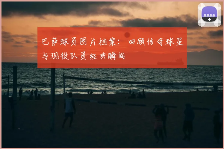 巴萨球员图片档案：回顾传奇球星与现役队员经典瞬间