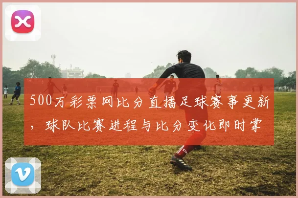 500万彩票网比分直播足球赛事更新，球队比赛进程与比分变化即时掌握